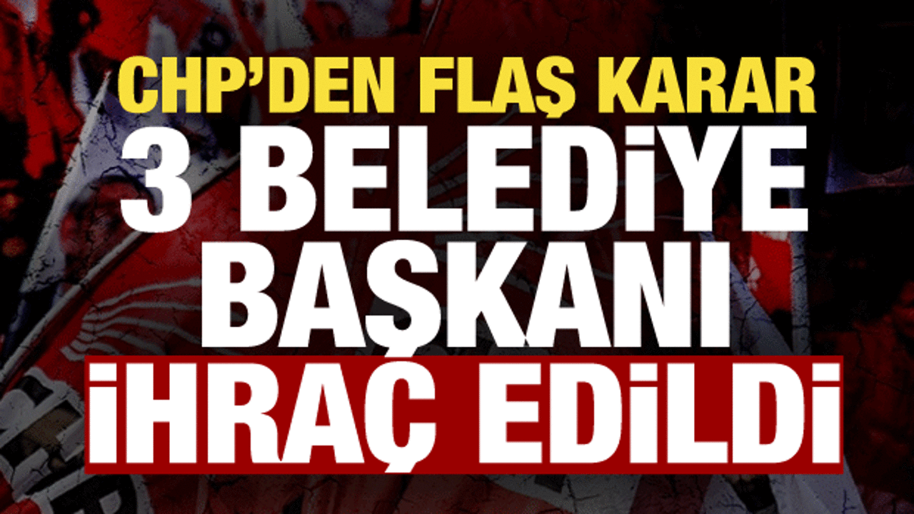 CHP İstanbul'da 3 ilçenin belediye başkanını ihraç etti